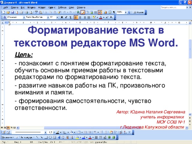 Форматирование текста в текстовом редакторе MS Word. Цель: - познакомит с понятием форматирование текста, обучить основным приемам работы в текстовыми редакторами по форматированию текста. - развитие навыков работы на ПК, произвольного внимания и памяти. - формирования самостоятельности, чувство ответственности. Автор: Юдина Наталия Сергеевна учитель информатики МОУ СОШ №1  г.Людинова Калужской области 