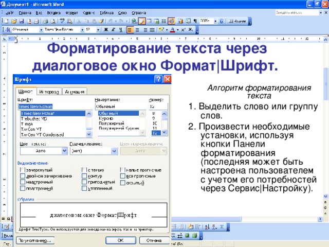 Форматирование текста через диалоговое окно Формат|Шрифт.   Алгоритм форматирования текста 1. Выделить слово или группу слов. 2. Произвести необходимые установки, используя кнопки Панели форматирования (последняя может быть настроена пользователем с учетом его потребностей через Сервис|Настройку). 