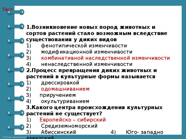 Тест 1.Возникновение новых пород животных и сортов растений стало возможным вследствие существования у диких видов 1)      фенотипической изменчивости 2)      модификационной изменчивости 3)       комбинативной наследственной изменчивости 4)      ненаследственной изменчивости 2.Процесс превращения диких животных и растений в культурные формы называется 1)      дрессировкой 2)       одомашниванием 3) приручением 4)      окультуриванием 3.Какого центра происхождения культурных растений не существует? 1)      Европейско – сибирский  2)      Средиземноморский 3)      Абиссинский 4)      Юго- западно азиатский