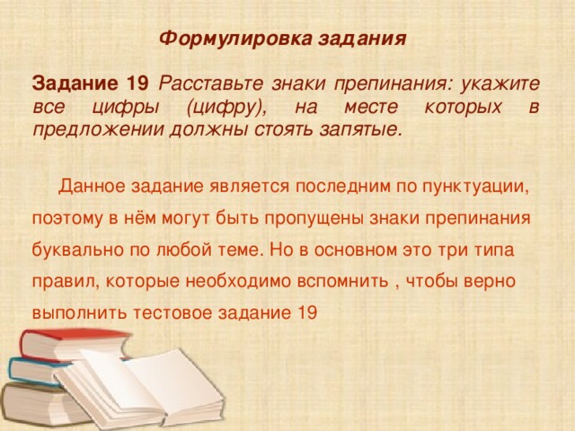 Формулировка задания  Задание 19 Расставьте знаки препинания: укажите все цифры (цифру), на месте которых в предложении должны стоять запятые.   Данное задание является последним по пунктуации, поэтому в нём могут быть пропущены знаки препинания буквально по любой теме. Но в основном это три типа правил, которые необходимо вспомнить , чтобы верно выполнить тестовое задание 19 