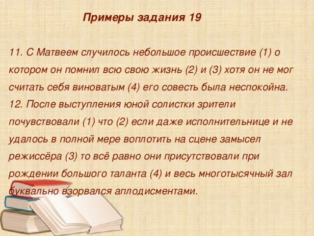  Примеры задания 19  11. С Матвеем случилось небольшое происшествие (1) о котором он помнил всю свою жизнь (2) и (3) хотя он не мог считать себя виноватым (4) его совесть была неспокойна.  12. После выступления юной солистки зрители почувствовали (1) что (2) если даже исполнительнице и не удалось в полной мере воплотить на сцене замысел режиссёра (3) то всё равно они присутствовали при рождении большого таланта (4) и весь многотысячный зал буквально взорвался аплодисментами.    