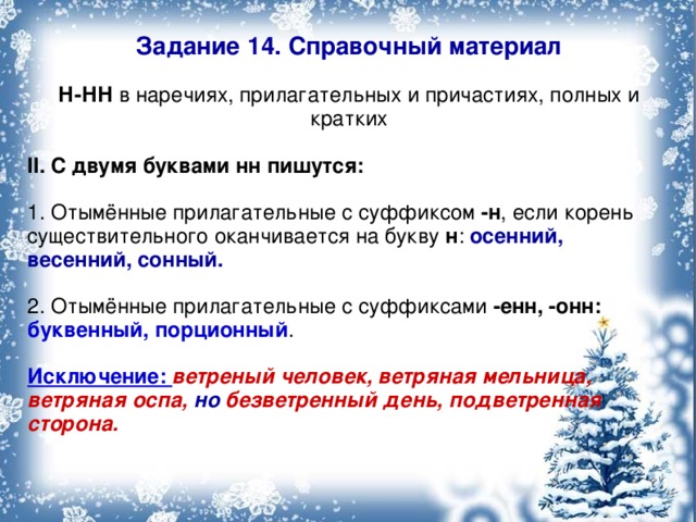 Задание 14. Справочный материал Н-НН в наречиях, прилагательных и причастиях, полных и кратких II. С двумя буквами нн пишутся: 1. Отымённые прилагательные с суффиксом -н , если корень существительного оканчивается на букву н : осенний, весенний, сонный. 2. Отымённые прилагательные с суффиксами -енн, -онн:  буквенный, порционный . Исключение: ветреный человек, ветряная мельница, ветряная оспа, но безветренный день, подветренная сторона. 