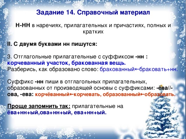 Задание 14. Справочный материал Н-НН в наречиях, прилагательных и причастиях, полных и кратких II. С двумя буквами нн пишутся: 3. Отглагольные прилагательные с суффиксом -нн :  корчеванный участок, бракованная вещь. Разберись, как образовано слово: бракованный←браковать+нн. Суффикс -нн пиши в отглагольных прилагательных, образованных от производящей основы с суффиксами: -ёва//-ова, -ева: корчёванный←корчевать, образованный←образовать.  Проще запомнить так: прилагательные на ёва+нн+ый,ова+нн+ый, ева+нн+ый.  