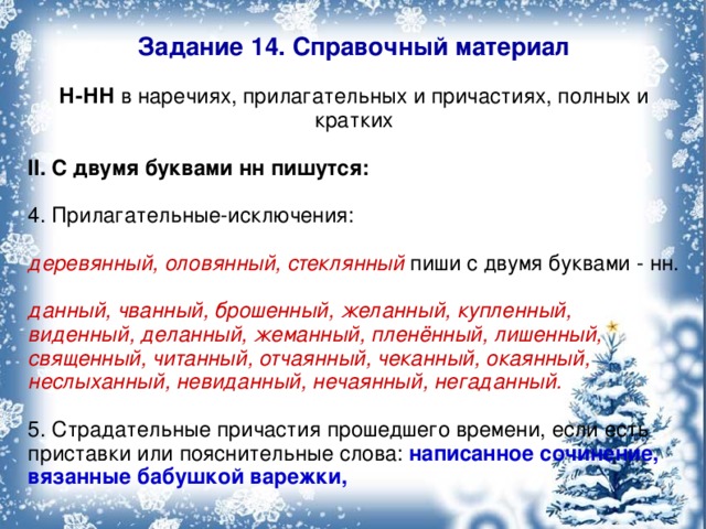 Задание 14. Справочный материал Н-НН в наречиях, прилагательных и причастиях, полных и кратких II. С двумя буквами нн пишутся: 4. Прилагательные-исключения: деревянный, оловянный, стеклянный пиши с двумя буквами - нн. данный, чванный, брошенный, желанный, купленный, виденный, деланный, жеманный, пленённый, лишенный, священный, читанный, отчаянный, чеканный, окаянный, неслыханный, невиданный, нечаянный, негаданный.  5. Страдательные причастия прошедшего времени, если есть приставки или пояснительные слова: написанное сочинение, вязанные бабушкой варежки,  