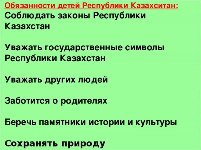  Обязанности детей Республики Казахситан: Соблюдать законы Республики Казахстан  Уважать государственные символы Республики Казахстан  Уважать других людей  Заботится о родителях  Беречь памятники истории и культуры  Сохранять природу 