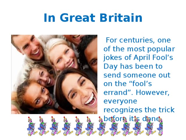 In Great Britain  For centuries, one of the most popular jokes of April Fool’s Day has been to send someone out on the “fool’s errand”. However, everyone recognizes the trick before it’s done. 