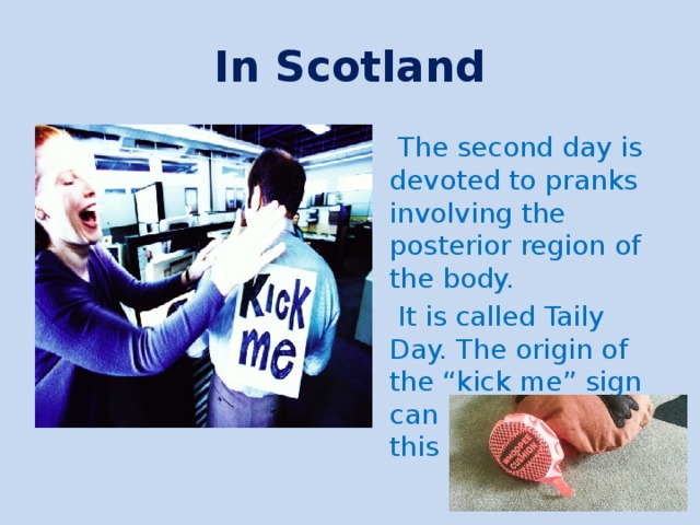 In Scotland  The second day is devoted to pranks involving the posterior region of the body.  It is called Taily Day. The origin of the “kick me” sign can be traced to this observance. 