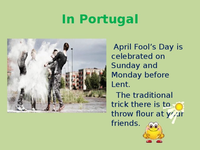 In Portugal  April Fool’s Day is celebrated on Sunday and Monday before Lent.  The traditional trick there is to throw flour at your friends. 