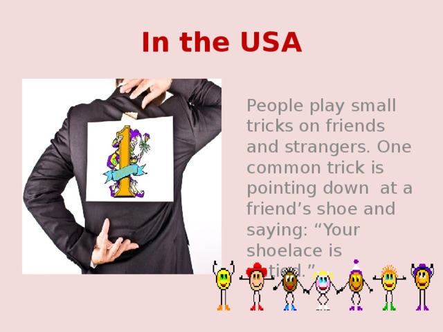 In the USA  People play small tricks on friends and strangers. One common trick is pointing down at a friend’s shoe and saying: “Your shoelace is untied.” 