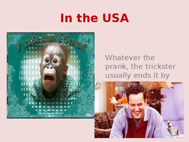 In the USA  Whatever the prank, the trickster usually ends it by yelling to his victim, “April Fool”. 