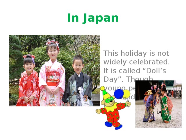 In Japan This holiday is not widely celebrated. It is called “Doll’s Day”. Though young people like the holiday very much. 