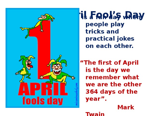April Fool’s Day  is a fun day when people play tricks and practical jokes on each other. “ The first of April is the day we remember what we are the other 364 days of the year”.  Mark Twain 