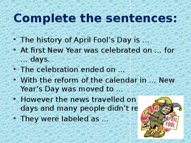 Complete the sentences: The history of April Fool’s Day is … At first New Year was celebrated on … for … days. The celebration ended on … With the reform of the calendar in … New Year’s Day was moved to … However the news travelled on … those days and many people didn’t receive … They were labeled as … 