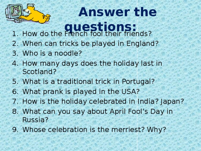  Answer the questions: How do the French fool their friends? When can tricks be played in England? Who is a noodle? How many days does the holiday last in Scotland? What is a traditional trick in Portugal? What prank is played in the USA? How is the holiday celebrated in India? Japan? What can you say about April Fool’s Day in Russia? Whose celebration is the merriest? Why? 