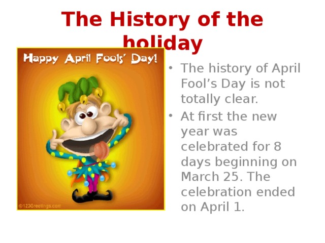 The History of the holiday The history of April Fool’s Day is not totally clear. At first the new year was celebrated for 8 days beginning on March 25. The celebration ended on April 1. 