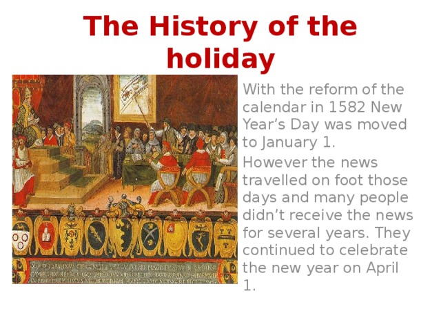 The History of the holiday With the reform of the calendar in 1582 New Year’s Day was moved to January 1. However the news travelled on foot those days and many people didn’t receive the news for several years. They continued to celebrate the new year on April 1. 