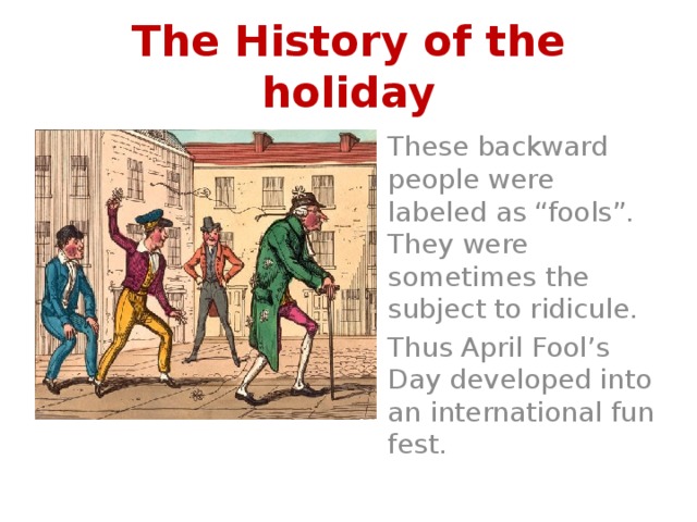 The History of the holiday These backward people were labeled as “fools”. They were sometimes the subject to ridicule. Thus April Fool’s Day developed into an international fun fest. 