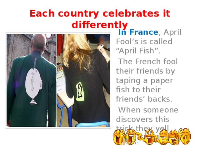 Each country celebrates it differently  In France , April Fool’s is called “April Fish”.  The French fool their friends by taping a paper fish to their friends’ backs.  When someone discovers this trick they yell “April Fish”. 