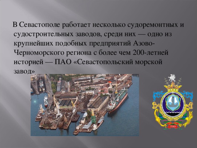  В Севастополе работает несколько судоремонтных и судостроительных заводов, среди них — одно из крупнейших подобных предприятий Азово-Черноморского региона с более чем 200-летней историей — ПАО «Севастопольский морской завод» 
