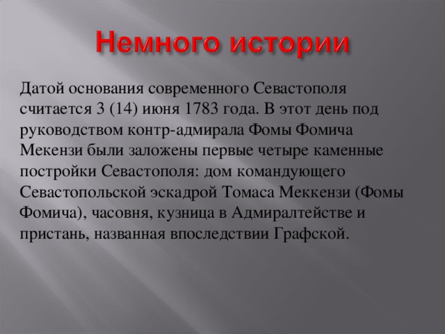 Датой основания современного Севастополя считается 3 (14) июня 1783 года. В этот день под руководством контр-адмирала Фомы Фомича Мекензи были заложены первые четыре каменные постройки Севастополя: дом командующего Севастопольской эскадрой Томаса Меккензи (Фомы Фомича), часовня, кузница в Адмиралтействе и пристань, названная впоследствии Графской. 