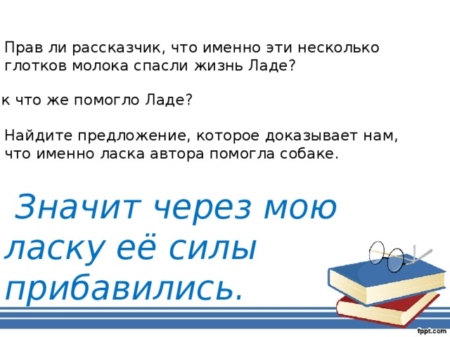 Прав ли рассказчик, что именно эти несколько глотков молока спасли жизнь Ладе? Так что же помогло Ладе? Найдите предложение, которое доказывает нам, что именно ласка автора помогла собаке.  Значит через мою ласку её силы прибавились.