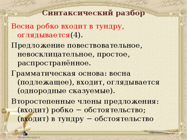 Синтаксический разбор Весна робко входит в тундру, оглядывается (4). Предложение повествовательное, невосклицательное, простое, распространённое. Грамматическая основа: весна (подлежащее), входит, оглядывается (однородные сказуемые). Второстепенные члены предложения: (входит) робко − обстоятельство; (входит) в тундру − обстоятельство 