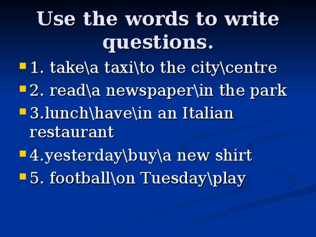 Use the words to write questions. 1. take\a taxi\to the city\centre 2. read\a newspaper\in the park 3.lunch\have\in an Italian restaurant 4.yesterday\buy\a new shirt 5. football\on Tuesday\play 