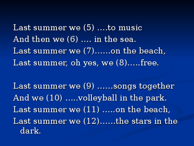 Last summer we (5) ….to music And then we (6) …. in the sea. Last summer we (7)……on the beach, Last summer, oh yes, we (8)…..free. Last summer we (9) ……songs together And we (10) …..volleyball in the park. Last summer we (11) …..on the beach, Last summer we (12)……the stars in the dark. 