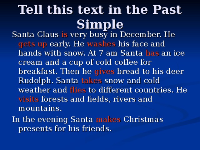 Tell this text in the Past Simple Santa Claus is very busy in December. He gets up early. He washes his face and hands with snow. At 7 am Santa has an ice cream and a cup of cold coffee for breakfast. Then he gives bread to his deer Rudolph. Santa takes snow and cold weather and flies to different countries. He visits forests and fields, rivers and mountains. In the evening Santa makes Christmas presents for his friends. 