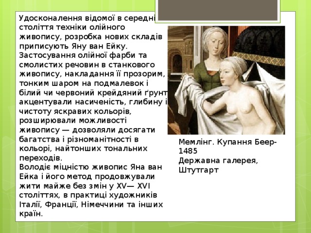 Удосконалення відомої в середні століття техніки олійного живопису, розробка нових складів приписують Яну ван Ейку. Застосування олійної фарби та смолистих речовин в станкового живопису, накладання її прозорим, тонким шаром на подмалевок і білий чи червоний крейдяний ґрунт акцентували насиченість, глибину і чистоту яскравих кольорів, розширювали можливості живопису — дозволяли досягати багатства і різноманітності в кольорі, найтонших тональних переходів. Володіє міцністю живопис Яна ван Ейка і його метод продовжували жити майже без змін у XV— XVI століттях, в практиці художників Італії, Франції, Німеччини та інших країн. Мемлінг. Купання Беер-1485 Державна галерея, Штутгарт 