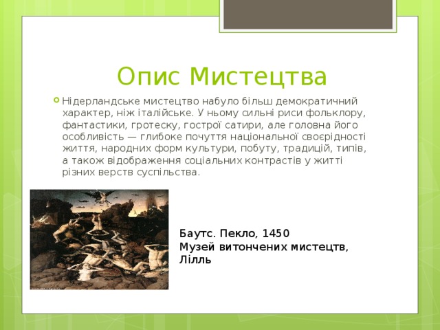  Опис Мистецтва Нідерландське мистецтво набуло більш демократичний характер, ніж італійське. У ньому сильні риси фольклору, фантастики, гротеску, гострої сатири, але головна його особливість — глибоке почуття національної своєрідності життя, народних форм культури, побуту, традицій, типів, а також відображення соціальних контрастів у житті різних верств суспільства. Баутс. Пекло, 1450 Музей витончених мистецтв, Лілль 