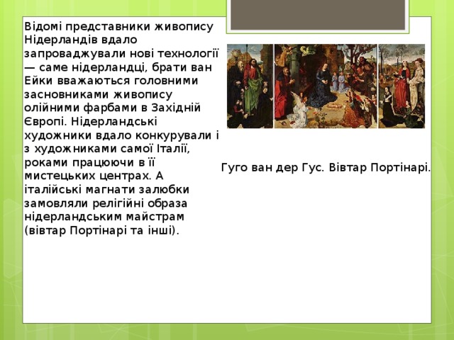 Відомі представники живопису Нідерландів вдало запроваджували нові технології — саме нідерландці, брати ван Ейки вважаються головними засновниками живопису олійними фарбами в Західній Європі. Нідерландські художники вдало конкурували і з художниками самої Італії, роками працюючи в її мистецьких центрах. А італійські магнати залюбки замовляли релігійні образа нідерландським майстрам (вівтар Портінарі та інші). Гуго ван дер Гус. Вівтар Портінарі. 