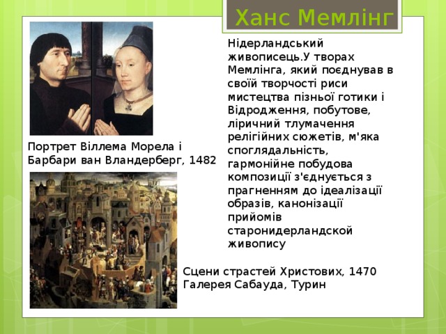  Ханс Мемлінг Нідерландський живописець.У творах Мемлінга, який поєднував в своїй творчості риси мистецтва пізньої готики і Відродження, побутове, ліричний тлумачення релігійних сюжетів, м'яка споглядальність, гармонійне побудова композиції з'єднується з прагненням до ідеалізації образів, канонізації прийомів старонидерландской живопису Портрет Віллема Морела і Барбари ван Вландерберг, 1482 Сцени страстей Христових, 1470 Галерея Сабауда, Турин 