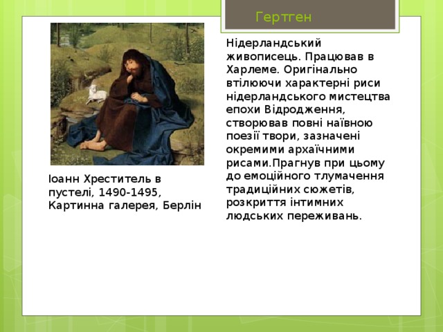  Гертген Нідерландський живописець. Працював в Харлеме. Оригінально втілюючи характерні риси нідерландського мистецтва епохи Відродження, створював повні наївною поезії твори, зазначені окремими архаїчними рисами.Прагнув при цьому до емоційного тлумачення традиційних сюжетів, розкриття інтимних людських переживань. Іоанн Хреститель в пустелі, 1490-1495, Картинна галерея, Берлін 