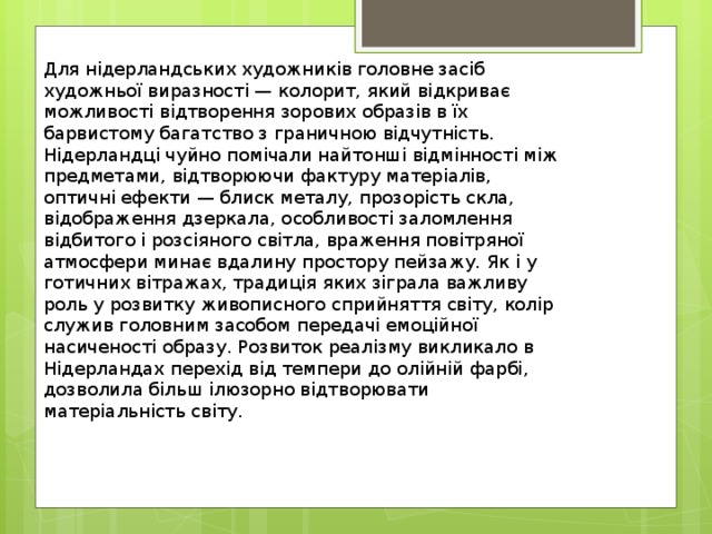 Для нідерландських художників головне засіб художньої виразності — колорит, який відкриває можливості відтворення зорових образів в їх барвистому багатство з граничною відчутність. Нідерландці чуйно помічали найтонші відмінності між предметами, відтворюючи фактуру матеріалів, оптичні ефекти — блиск металу, прозорість скла, відображення дзеркала, особливості заломлення відбитого і розсіяного світла, враження повітряної атмосфери минає вдалину простору пейзажу. Як і у готичних вітражах, традиція яких зіграла важливу роль у розвитку живописного сприйняття світу, колір служив головним засобом передачі емоційної насиченості образу. Розвиток реалізму викликало в Нідерландах перехід від темпери до олійній фарбі, дозволила більш ілюзорно відтворювати матеріальність світу. 