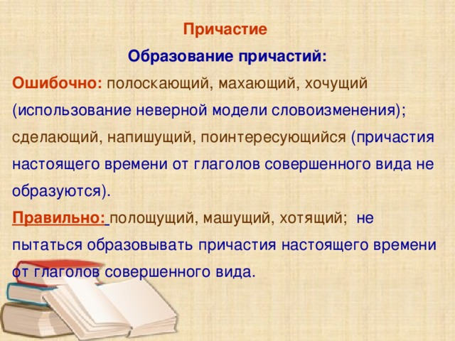 Причастие Образование причастий: Ошибочно: полоскающий, махающий, хочущий  (использование неверной модели словоизменения);  сделающий, напишущий, поинтересующийся  (причастия настоящего времени от глаголов совершенного вида не образуются). Правильно:  полощущий, машущий, хотящий;  не пытаться образовывать причастия настоящего времени от глаголов совершенного вида.      