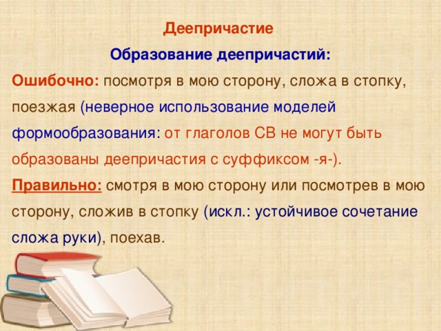 Деепричастие Образование деепричастий: Ошибочно: посмотря в мою сторону, сложа в стопку, поезжая (неверное использование моделей формообразования:  от глаголов СВ не могут быть образованы деепричастия с суффиксом -я-). Правильно:  смотря в мою сторону или посмотрев в мою сторону, сложив в стопку (искл.: устойчивое сочетание сложа руки) , поехав.       