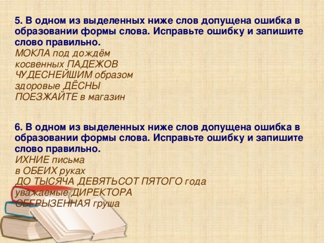 5. В одном из выделенных ниже слов допущена ошибка в образовании формы слова. Исправьте ошибку и запишите слово правильно. МОКЛА под дождём косвенных ПАДЕЖОВ ЧУДЕСНЕЙШИМ образом здоровые ДЁСНЫ ПОЕЗЖАЙТЕ в магазин  6. В одном из выделенных ниже слов допущена ошибка в образовании формы слова. Исправьте ошибку и запишите слово правильно. ИХНИЕ письма в ОБЕИХ руках ДО ТЫСЯЧА ДЕВЯТЬСОТ ПЯТОГО года уважаемые ДИРЕКТОРА ОБГРЫЗЕННАЯ груша 