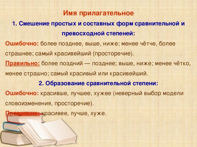 Имя прилагательное 1. Смешение простых и составных форм сравнительной и превосходной степеней: Ошибочно: более позднее, выше, ниже; менее чётче, более страшнее; самый красивейший (просторечие). Правильно: более поздний — позднее; выше, ниже; менее чётко, менее страшно; самый красивый или красивейший. 2. Образование сравнительной степени: Ошибочно: красивше, лучшее, хужее (неверный выбор модели словоизменения, просторечие). Правильно: красивее, лучше, хуже.     