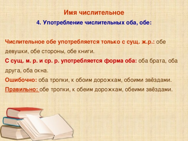 Имя числительное 4. Употребление числительных оба, обе:  Числительное обе употребляется только с сущ. ж.р.: обе девушки, обе стороны, обе книги. С сущ. м. р. и ср. р. употребляется форма оба:  оба брата, оба друга, оба окна. Ошибочно:  оба тропки, к обоим дорожкам, обоими звёздами. Правильно: обе тропки, к обеим дорожкам, обеими звёздами.  