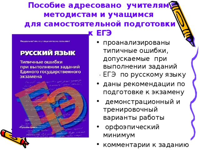 Пособие адресовано учителям,  методистам и учащимся  для самостоятельной подготовки  к ЕГЭ проанализированы типичные ошибки, допускаемые при выполнении заданий ЕГЭ по русскому языку даны рекомендации по подготовке к экзамену  демонстрационный и тренировочный варианты работы  орфоэпический минимум комментарии к заданию с развернутым ответом 