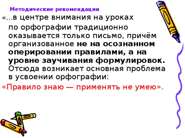 Методические рекомендации «… в центре внимания на уроках  по орфографии традиционно оказывается только письмо, причём организованное не на осознанном оперировании правилами, а на уровне заучивания формулировок. Отсюда возникает основная проблема в усвоении орфографии: «Правило знаю — применять не умею». 