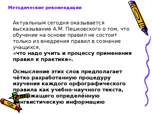 Методические рекомендации Актуальным сегодня оказывается высказывание А.М. Пешковского о том, что обучение на основе правил не состоит только из внедрения правил в сознание учащихся, « что надо учить и процессу применения правил к практике».  Осмысление этих слов предполагает чётко разработанную процедуру изучения каждого орфографического правила как учебно-научного текста, содержащего определённую лингвистическую информацию 