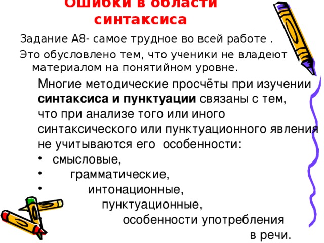 Ошибки в области синтаксиса Задание А8- самое трудное во всей работе . Это обусловлено тем, что ученики не владеют материалом на понятийном уровне. Многие методические просчёты при изучении синтаксиса и пунктуации связаны с тем, что при анализе того или иного синтаксического или пунктуационного явления не учитываются его особенности:  смысловые,  грамматические,  интонационные,  пунктуационные,  особенности употребления    в речи. 