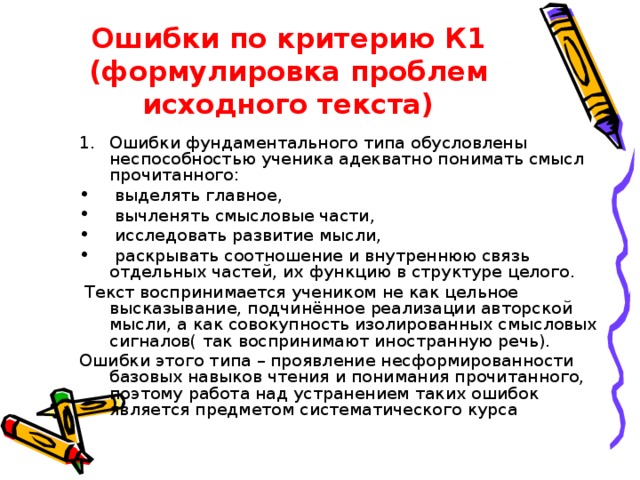 Ошибки по критерию К1  (формулировка проблем исходного текста) Ошибки фундаментального типа обусловлены неспособностью ученика адекватно понимать смысл прочитанного:  выделять главное,  вычленять смысловые части,  исследовать развитие мысли,  раскрывать соотношение и внутреннюю связь отдельных частей, их функцию в структуре целого.  Текст воспринимается учеником не как цельное высказывание, подчинённое реализации авторской мысли, а как совокупность изолированных смысловых сигналов( так воспринимают иностранную речь). Ошибки этого типа – проявление несформированности базовых навыков чтения и понимания прочитанного, поэтому работа над устранением таких ошибок является предметом систематического курса 