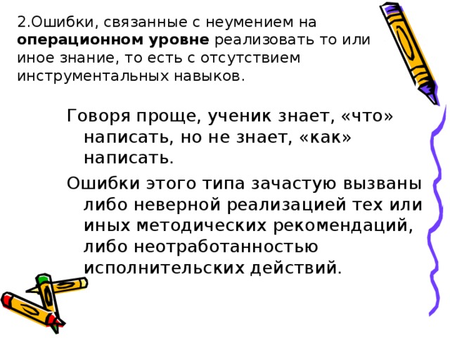 2.Ошибки, связанные с неумением на операционном уровне реализовать то или иное знание, то есть с отсутствием инструментальных навыков. Говоря проще, ученик знает, «что» написать, но не знает, «как» написать. Ошибки этого типа зачастую вызваны либо неверной реализацией тех или иных методических рекомендаций, либо неотработанностью исполнительских действий. 