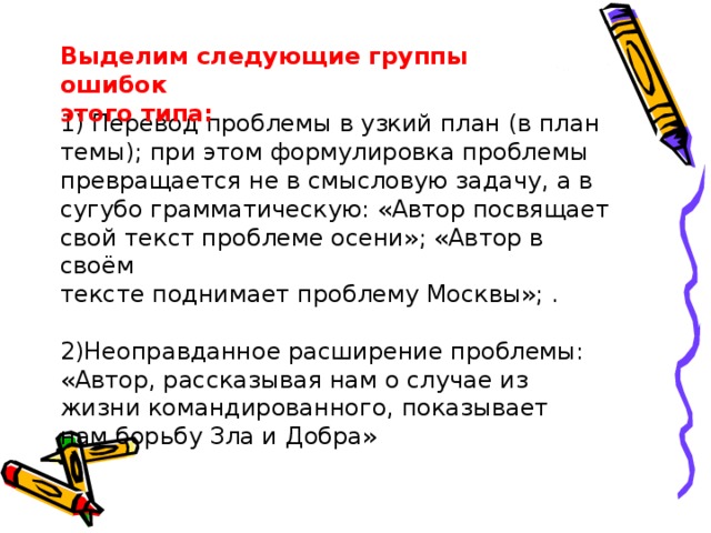 Выделим следующие группы ошибок этого типа: 1) Перевод проблемы в узкий план (в план темы); при этом формулировка проблемы превращается не в смысловую задачу, а в сугубо грамматическую: «Автор посвящает свой текст проблеме осени»; «Автор в своём тексте поднимает проблему Москвы»; . 2)Неоправданное расширение проблемы: «Автор, рассказывая нам о случае из жизни командированного, показывает нам борьбу Зла и Добра» 