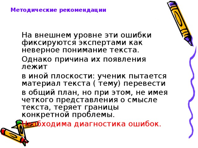 Методические рекомендации На внешнем уровне эти ошибки фиксируются экспертами как неверное понимание текста. Однако причина их появления лежит в иной плоскости: ученик пытается материал текста ( тему) перевести в общий план, но при этом, не имея четкого представления о смысле текста, теряет границы конкретной проблемы. Необходима диагностика ошибок. 