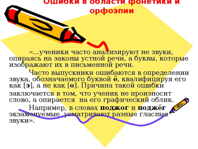 Ошибки в области фонетики и орфоэпии  «…ученики часто анализируют не звуки, опираясь на законы устной речи, а буквы, которые изображают их в письменной речи.  Часто выпускники ошибаются в определении звука, обозначаемого буквой ё , квалифицируя его как [ э ], а не как [ о ]. Причина такой ошибки заключается в том, что ученик не произносит слово, а опирается на его графический облик.  Например, в словах поджог и поджёг экзаменуемые усматривают разные гласные звуки». 