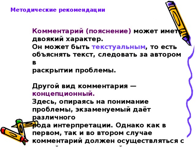 Методические рекомендации Комментарий (пояснение) может иметь двоякий характер. Он может быть текстуальным , то есть объяснять текст, следовать за автором в раскрытии проблемы.  Другой вид комментария — концепционный. Здесь, опираясь на понимание проблемы, экзаменуемый даёт различного рода интерпретации. Однако как в первом, так и во втором случае комментарий должен осуществляться с опорой на прочитанный текст. 